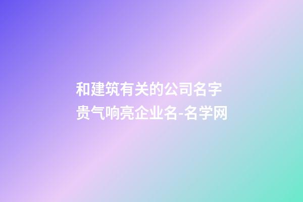 和建筑有关的公司名字 贵气响亮企业名-名学网-第1张-公司起名-玄机派